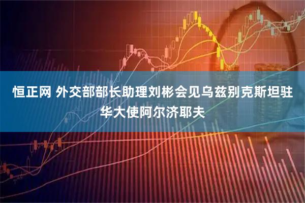 恒正网 外交部部长助理刘彬会见乌兹别克斯坦驻华大使阿尔济耶夫