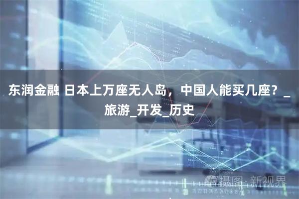 东润金融 日本上万座无人岛，中国人能买几座？_旅游_开发_历史