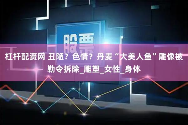杠杆配资网 丑陋？色情？丹麦“大美人鱼”雕像被勒令拆除_雕塑_女性_身体