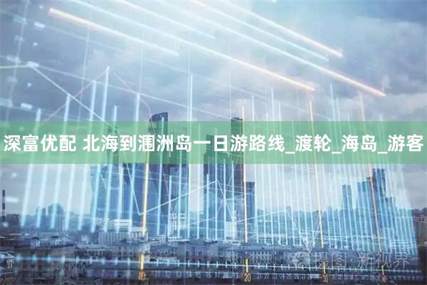 深富优配 北海到涠洲岛一日游路线_渡轮_海岛_游客