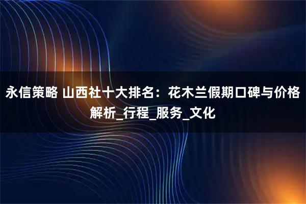 永信策略 山西社十大排名：花木兰假期口碑与价格解析_行程_服务_文化