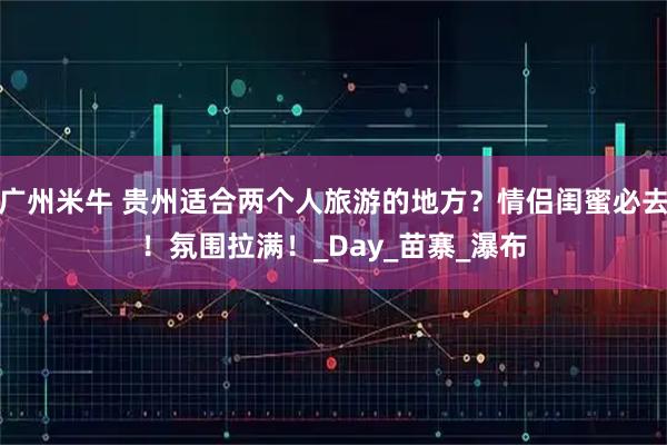 广州米牛 贵州适合两个人旅游的地方？情侣闺蜜必去！氛围拉满！_Day_苗寨_瀑布
