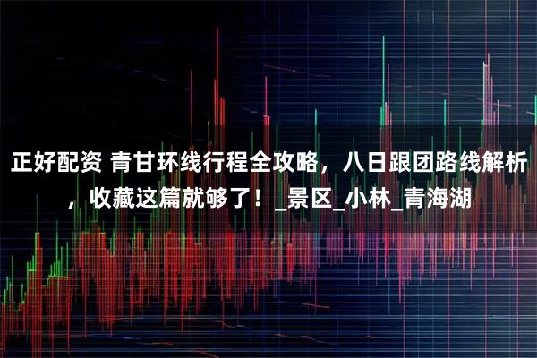 正好配资 青甘环线行程全攻略，八日跟团路线解析，收藏这篇就够了！_景区_小林_青海湖