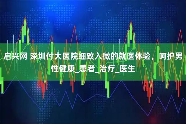 启兴网 深圳付大医院细致入微的就医体验,呵护男性健康_患者_治疗_医生