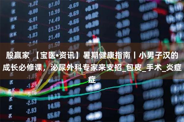 股赢家 【宝医•资讯】暑期健康指南丨小男子汉的成长必修课，泌尿外科专家来支招_包皮_手术_炎症