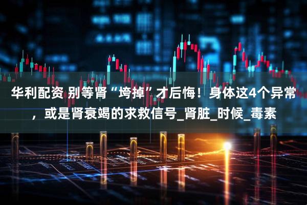 华利配资 别等肾“垮掉”才后悔！身体这4个异常，或是肾衰竭的求救信号_肾脏_时候_毒素