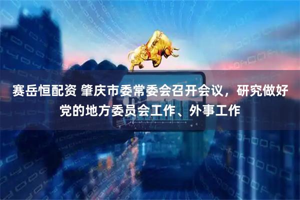 赛岳恒配资 肇庆市委常委会召开会议，研究做好党的地方委员会工作、外事工作