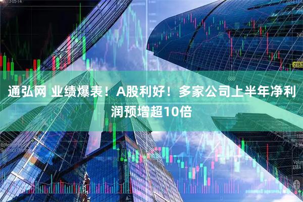 通弘网 业绩爆表！A股利好！多家公司上半年净利润预增超10倍