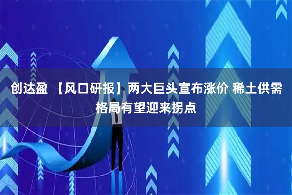 创达盈 【风口研报】两大巨头宣布涨价 稀土供需格局有望迎来拐点