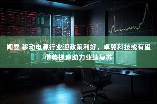 闻喜 移动电源行业迎政策利好，卓翼科技或有望借势提速助力业绩复苏