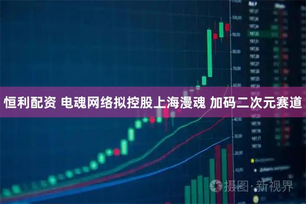 恒利配资 电魂网络拟控股上海漫魂 加码二次元赛道