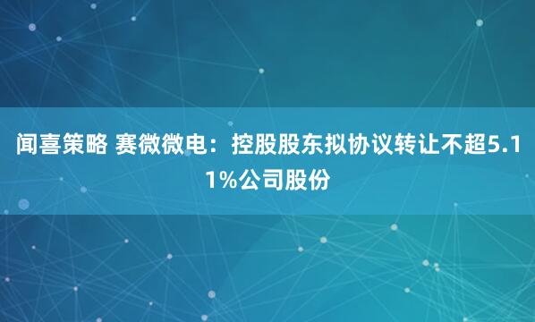 闻喜策略 赛微微电：控股股东拟协议转让不超5.11%公司股份