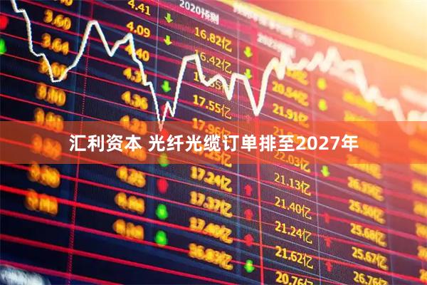 汇利资本 光纤光缆订单排至2027年