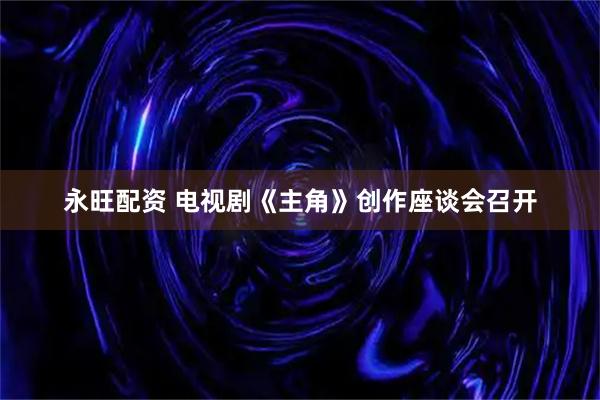 永旺配资 电视剧《主角》创作座谈会召开