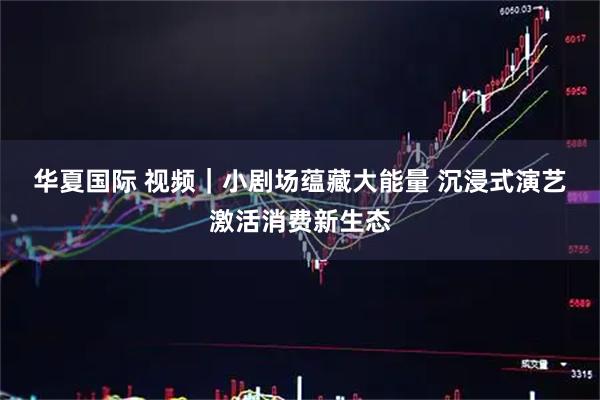华夏国际 视频｜小剧场蕴藏大能量 沉浸式演艺激活消费新生态