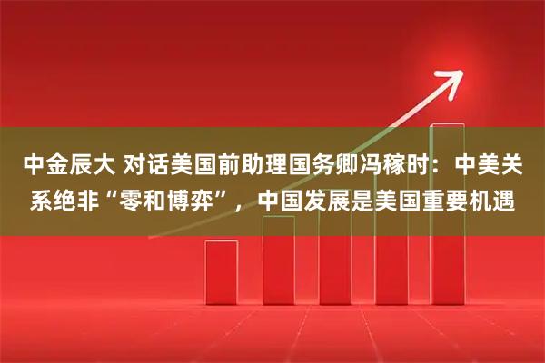 中金辰大 对话美国前助理国务卿冯稼时：中美关系绝非“零和博弈”，中国发展是美国重要机遇