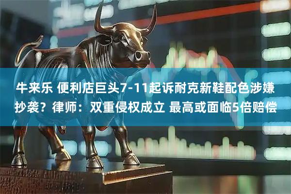 牛来乐 便利店巨头7-11起诉耐克新鞋配色涉嫌抄袭？律师：双重侵权成立 最高或面临5倍赔偿