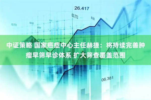 中证策略 国家癌症中心主任赫捷:将持续完善肿瘤早筛早诊体系 扩大筛查覆盖范围
