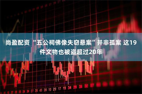尚盈配资 “五公祠佛像失窃悬案”并非孤案 这19件文物也被盗超过20年