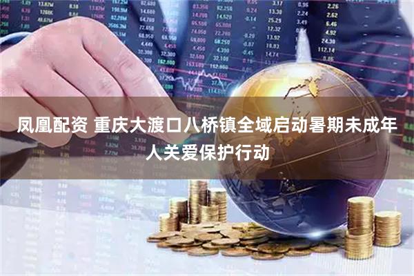 凤凰配资 重庆大渡口八桥镇全域启动暑期未成年人关爱保护行动