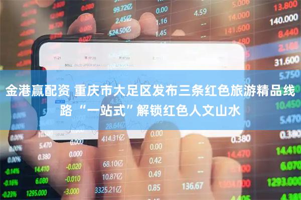 金港赢配资 重庆市大足区发布三条红色旅游精品线路 “一站式”解锁红色人文山水