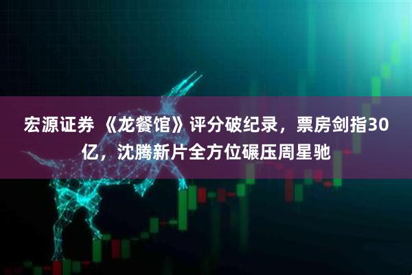 宏源证券 《龙餐馆》评分破纪录，票房剑指30亿，沈腾新片全方位碾压周星驰