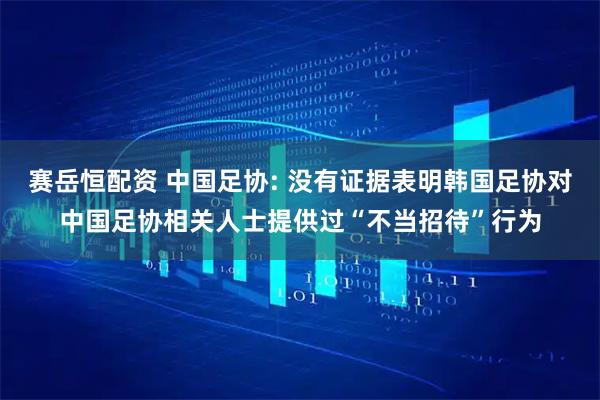 赛岳恒配资 中国足协: 没有证据表明韩国足协对中国足协相关人士提供过“不当招待”行为