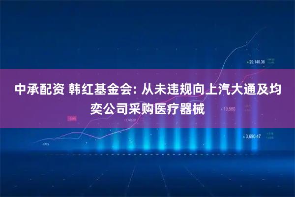 中承配资 韩红基金会: 从未违规向上汽大通及均奕公司采购医疗器械