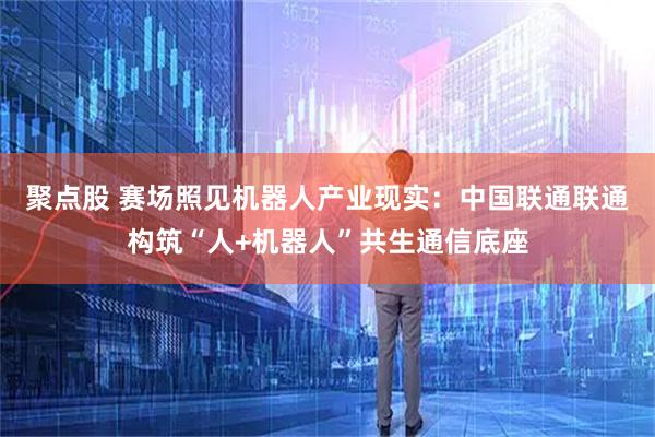聚点股 赛场照见机器人产业现实：中国联通联通构筑“人+机器人”共生通信底座